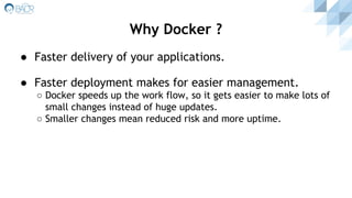 ● Faster delivery of your applications.
● Faster deployment makes for easier management.
○ Docker speeds up the work flow, so it gets easier to make lots of
small changes instead of huge updates.
○ Smaller changes mean reduced risk and more uptime.
Why Docker ?
 