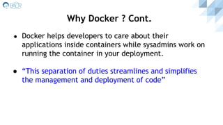 ● Docker helps developers to care about their
applications inside containers while sysadmins work on
running the container in your deployment.
● “This separation of duties streamlines and simplifies
the management and deployment of code”
Why Docker ? Cont.
 
