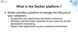 ● Docker provides a platform to manage the lifecycle of
your containers:
○ Encapsulate your applications into Docker containers.
○ Distribute and ship those containers to your teams for further
development and testing.
○ Deploy those applications to your production environment.
What is the Docker platform ?
 