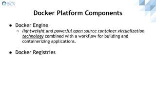 ● Docker Engine
○ lightweight and powerful open source container virtualization
technology combined with a workflow for building and
containerizing applications.
● Docker Registries
Docker Platform Components
 