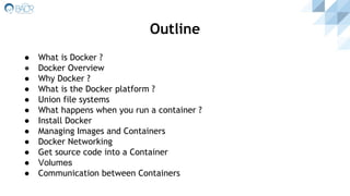 Outline
● What is Docker ?
● Docker Overview
● Why Docker ?
● What is the Docker platform ?
● Union file systems
● What happens when you run a container ?
● Install Docker
● Managing Images and Containers
● Docker Networking
● Get source code into a Container
● Volumes
● Communication between Containers
 