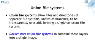● Union file systems allow files and directories of
separate file systems, known as branches, to be
transparently overlaid, forming a single coherent file
system.
● Docker uses union file systems to combine these layers
into a single image.
Union file systems
 