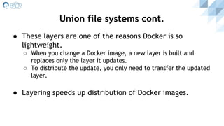 Union file systems cont.
● These layers are one of the reasons Docker is so
lightweight.
○ When you change a Docker image, a new layer is built and
replaces only the layer it updates.
○ To distribute the update, you only need to transfer the updated
layer.
● Layering speeds up distribution of Docker images.
 