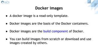 ● A docker image is a read-only template.
● Docker images are the basis of the Docker containers.
● Docker images are the build component of Docker.
● You can build images from scratch or download and use
images created by others.
Docker images
 