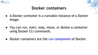 ● A Docker container is a runnable instance of a Docker
image.
● You can run, start, stop, move, or delete a container
using Docker CLI commands.
● Docker containers are the run component of Docker.
Docker containers
 
