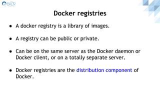 ● A docker registry is a library of images.
● A registry can be public or private.
● Can be on the same server as the Docker daemon or
Docker client, or on a totally separate server.
● Docker registries are the distribution component of
Docker.
Docker registries
 