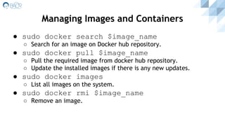 ● sudo docker search $image_name
○ Search for an image on Docker hub repository.
● sudo docker pull $image_name
○ Pull the required image from docker hub repository.
○ Update the installed images if there is any new updates.
● sudo docker images
○ List all images on the system.
● sudo docker rmi $image_name
○ Remove an image.
Managing Images and Containers
 