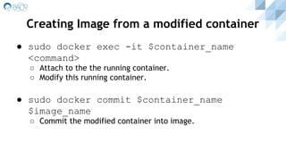 ● sudo docker exec -it $container_name
<command>
○ Attach to the the running container.
○ Modify this running container.
● sudo docker commit $container_name
$image_name
○ Commit the modified container into image.
Creating Image from a modified container
 