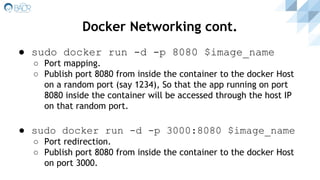 ● sudo docker run -d -p 8080 $image_name
○ Port mapping.
○ Publish port 8080 from inside the container to the docker Host
on a random port (say 1234), So that the app running on port
8080 inside the container will be accessed through the host IP
on that random port.
● sudo docker run -d -p 3000:8080 $image_name
○ Port redirection.
○ Publish port 8080 from inside the container to the docker Host
on port 3000.
Docker Networking cont.
 