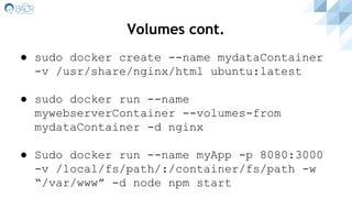 Volumes cont.
● sudo docker create --name mydataContainer
-v /usr/share/nginx/html ubuntu:latest
● sudo docker run --name
mywebserverContainer --volumes-from
mydataContainer -d nginx
● Sudo docker run --name myApp -p 8080:3000
-v /local/fs/path/:/container/fs/path -w
“/var/www” -d node npm start
 