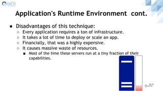● Disadvantages of this technique:
○ Every application requires a ton of infrastructure.
○ It takes a lot of time to deploy or scale an app.
○ Financially, that was a highly expensive.
○ It causes massive waste of resources.
■ Most of the time these servers run at a tiny fraction of their
capabilities.
Application's Runtime Environment cont.
 