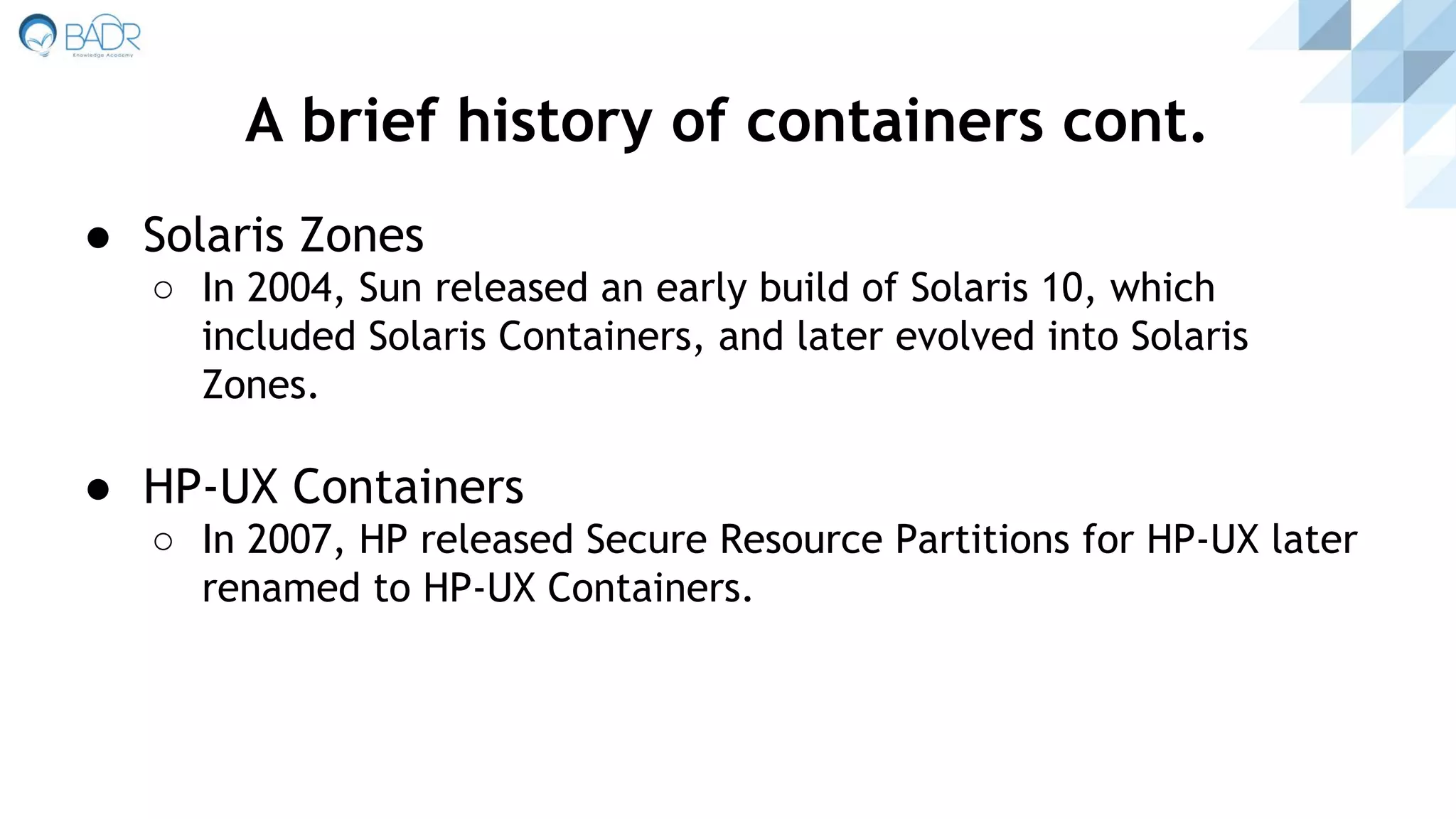 ● Solaris Zones
○ In 2004, Sun released an early build of Solaris 10, which
included Solaris Containers, and later evolved into Solaris
Zones.
● HP-UX Containers
○ In 2007, HP released Secure Resource Partitions for HP-UX later
renamed to HP-UX Containers.
A brief history of containers cont.
 