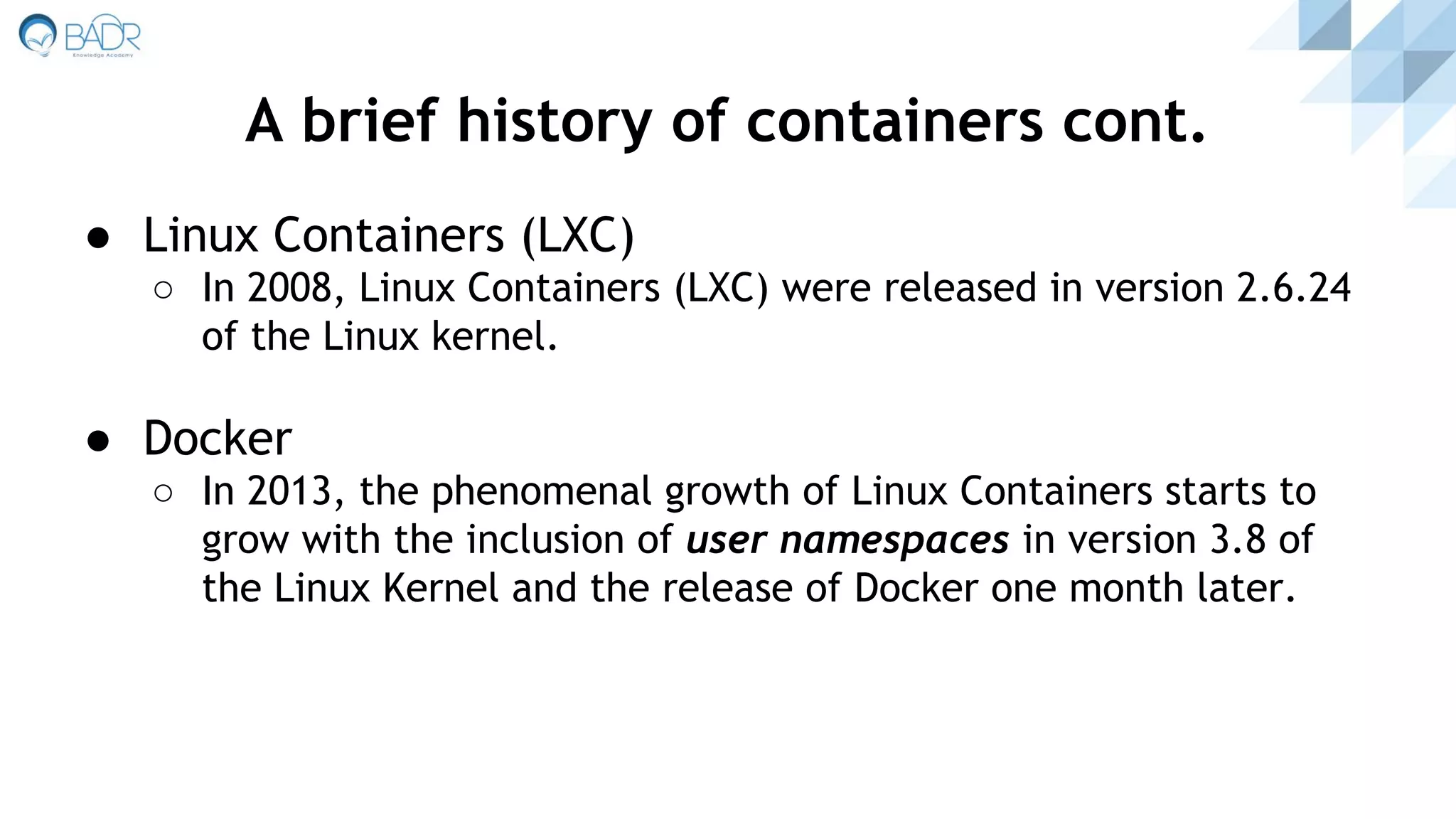 ● Linux Containers (LXC)
○ In 2008, Linux Containers (LXC) were released in version 2.6.24
of the Linux kernel.
● Docker
○ In 2013, the phenomenal growth of Linux Containers starts to
grow with the inclusion of user namespaces in version 3.8 of
the Linux Kernel and the release of Docker one month later.
A brief history of containers cont.
 
