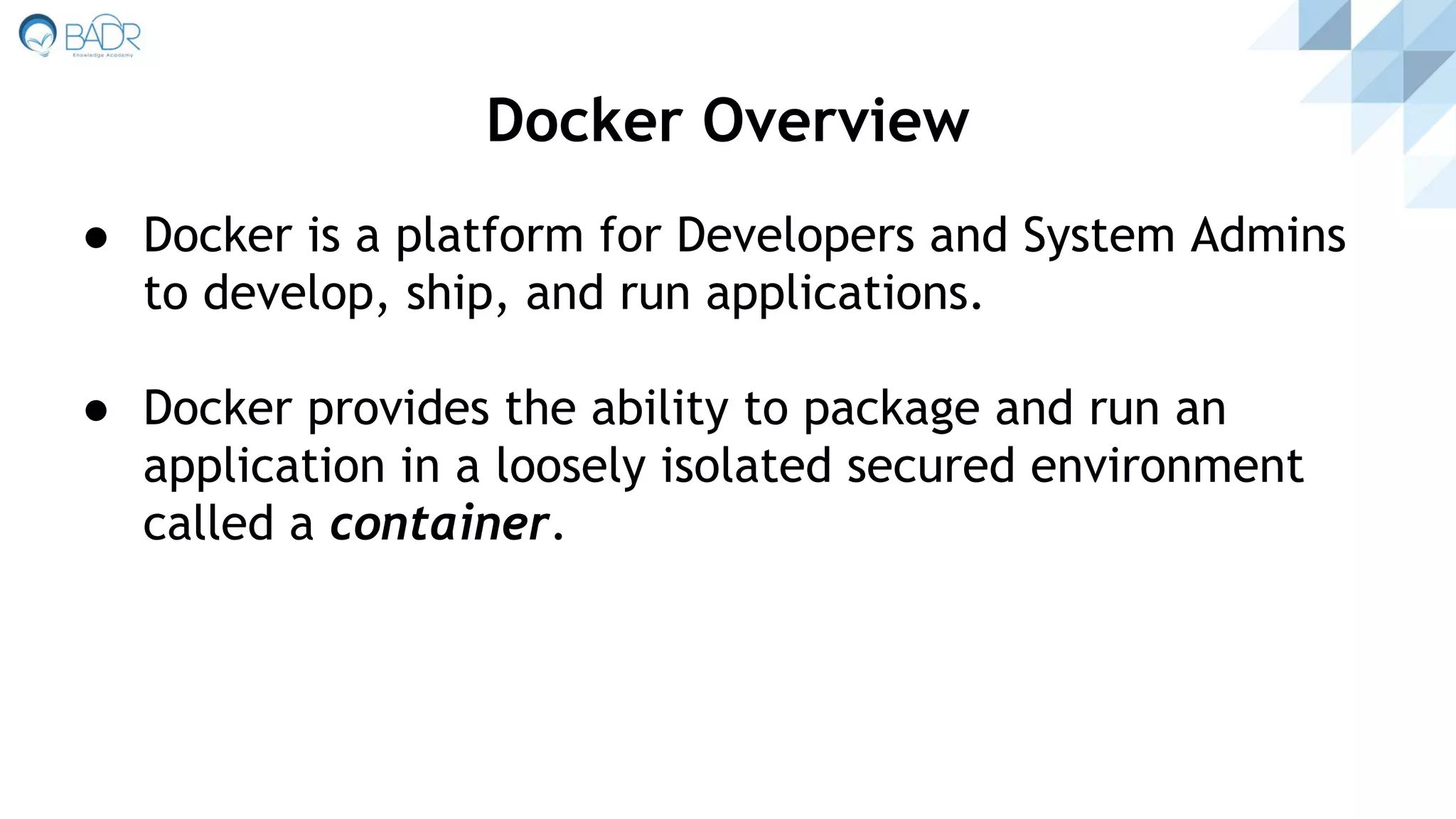 ● Docker is a platform for Developers and System Admins
to develop, ship, and run applications.
● Docker provides the ability to package and run an
application in a loosely isolated secured environment
called a container.
Docker Overview
 