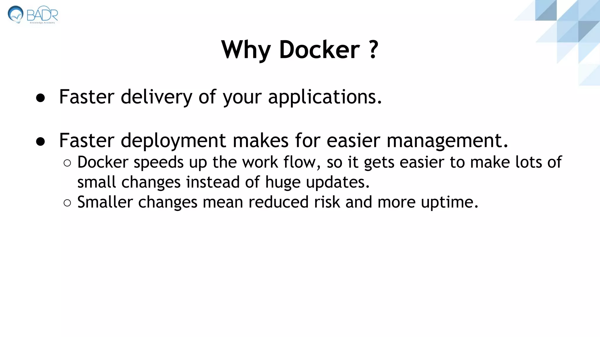 ● Faster delivery of your applications.
● Faster deployment makes for easier management.
○ Docker speeds up the work flow, so it gets easier to make lots of
small changes instead of huge updates.
○ Smaller changes mean reduced risk and more uptime.
Why Docker ?
 