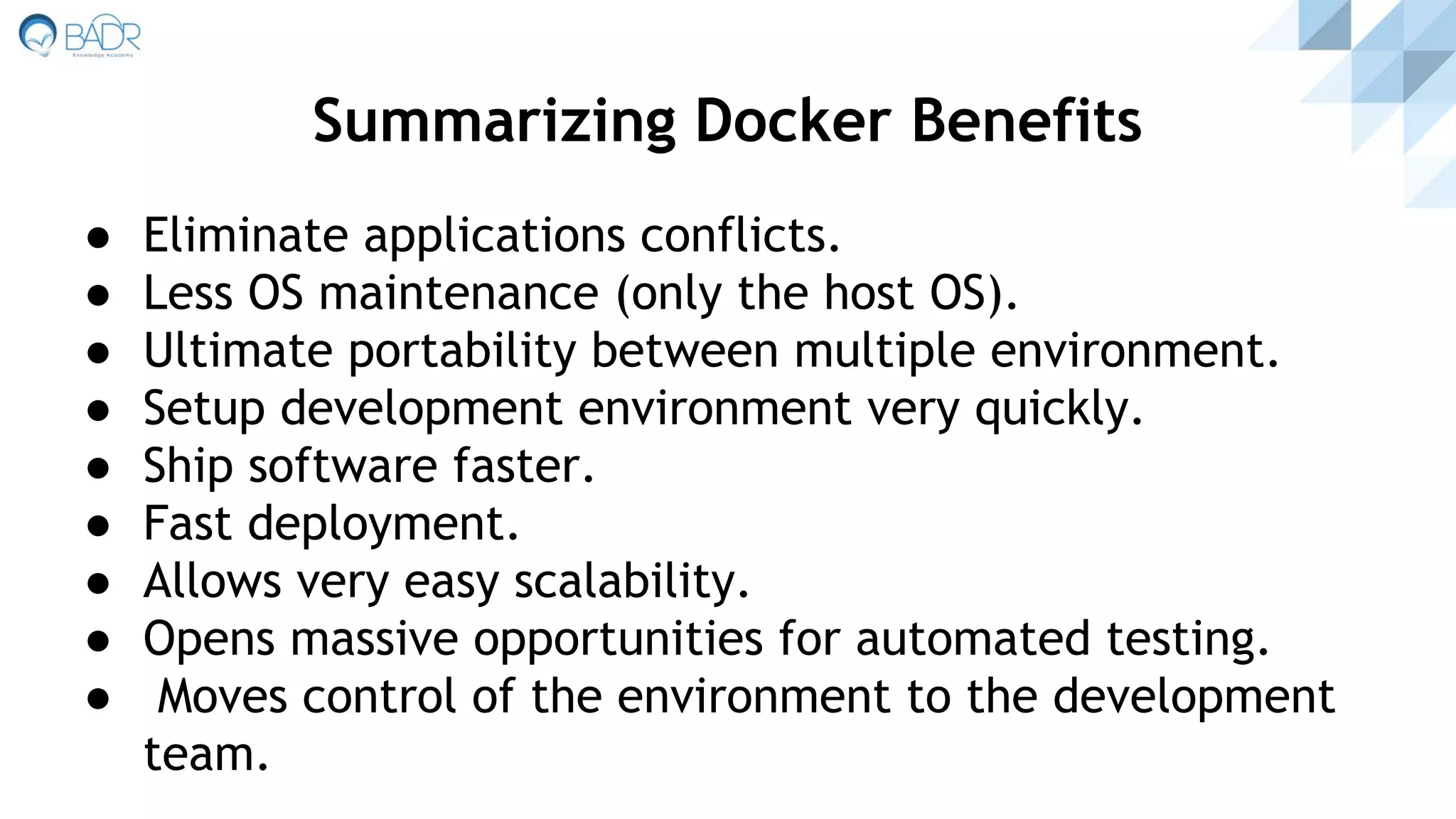 ● Eliminate applications conflicts.
● Less OS maintenance (only the host OS).
● Ultimate portability between multiple environment.
● Setup development environment very quickly.
● Ship software faster.
● Fast deployment.
● Allows very easy scalability.
● Opens massive opportunities for automated testing.
● Moves control of the environment to the development
team.
Summarizing Docker Benefits
 