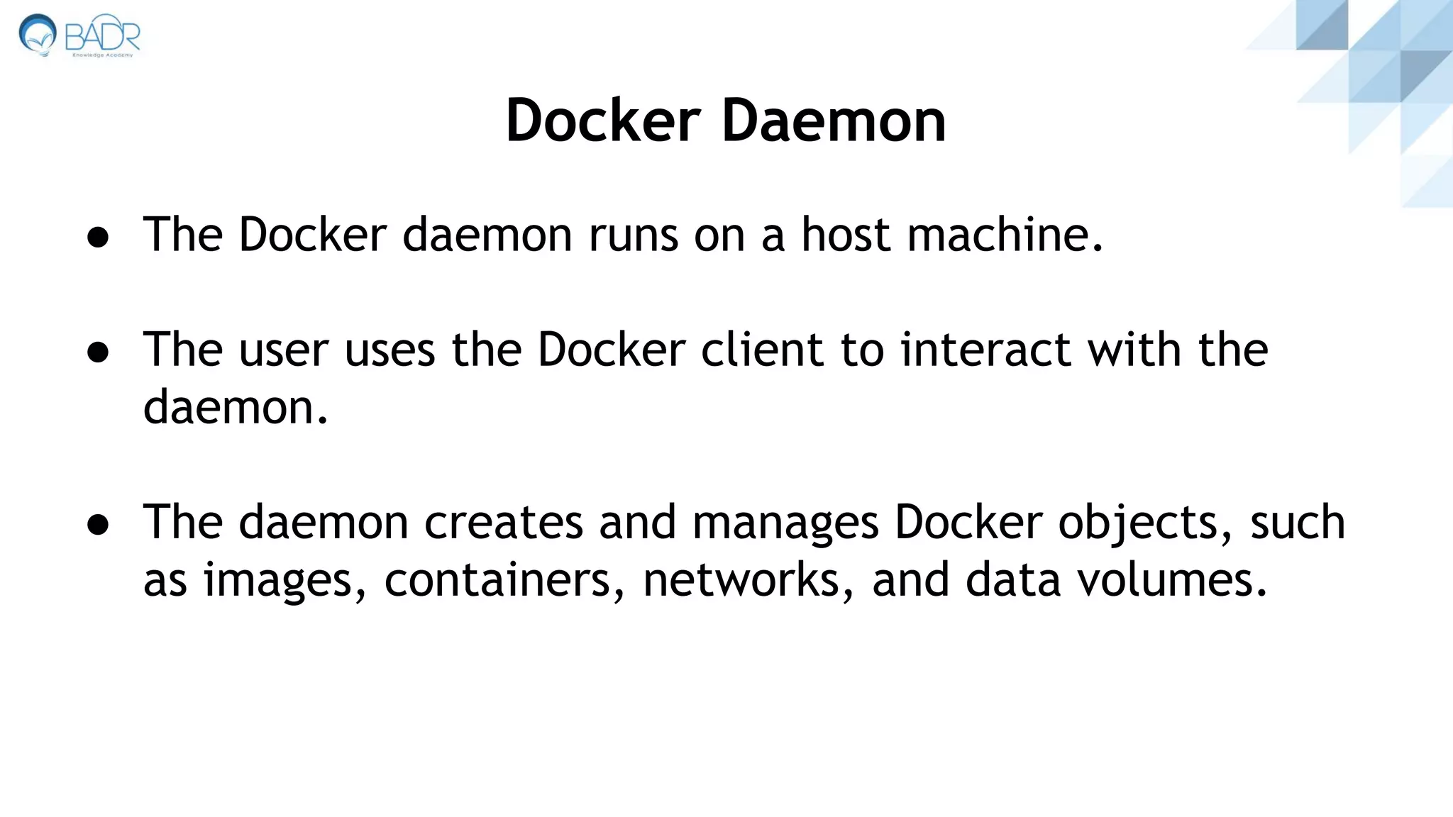 ● The Docker daemon runs on a host machine.
● The user uses the Docker client to interact with the
daemon.
● The daemon creates and manages Docker objects, such
as images, containers, networks, and data volumes.
Docker Daemon
 