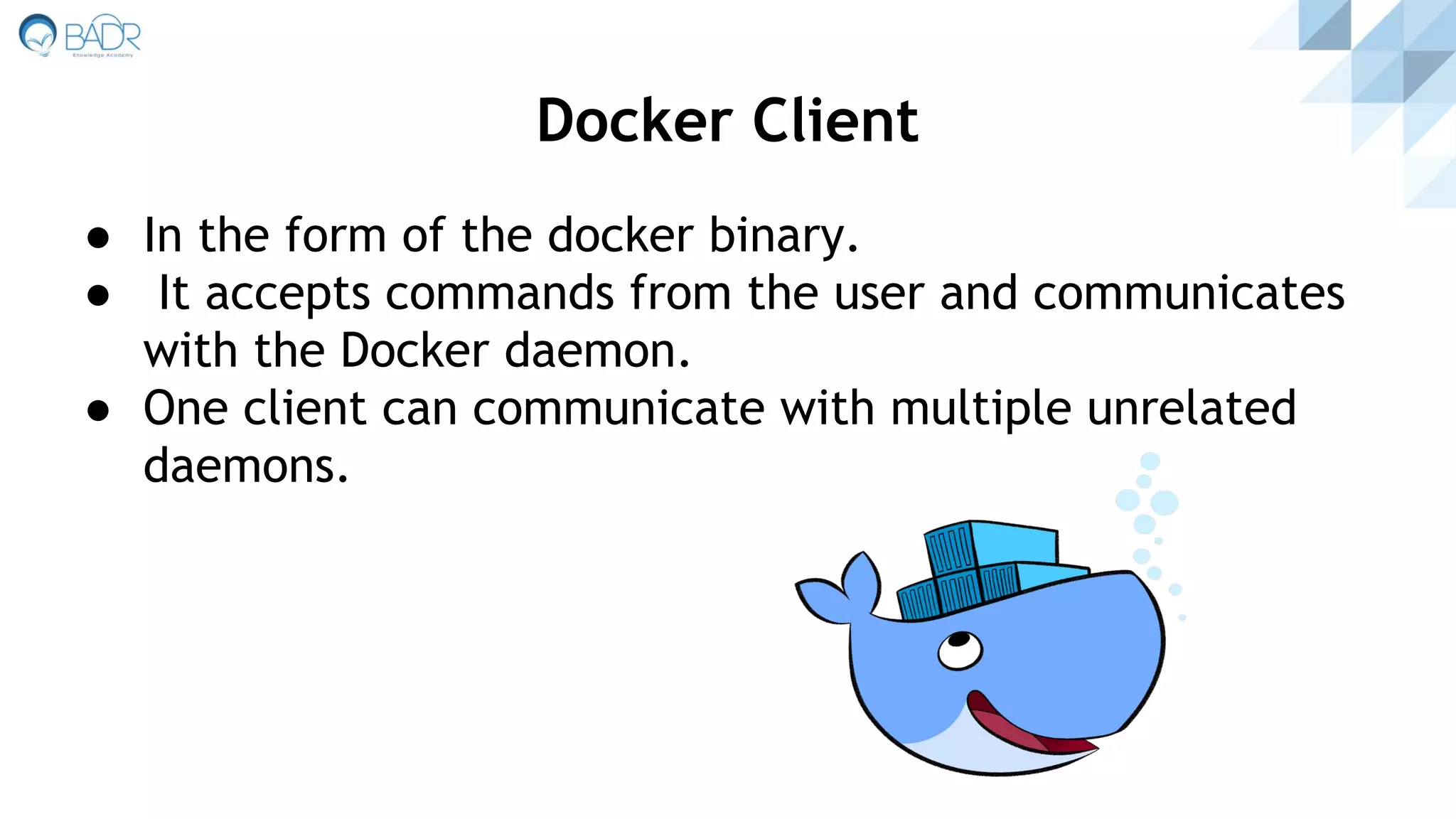● In the form of the docker binary.
● It accepts commands from the user and communicates
with the Docker daemon.
● One client can communicate with multiple unrelated
daemons.
Docker Client
 