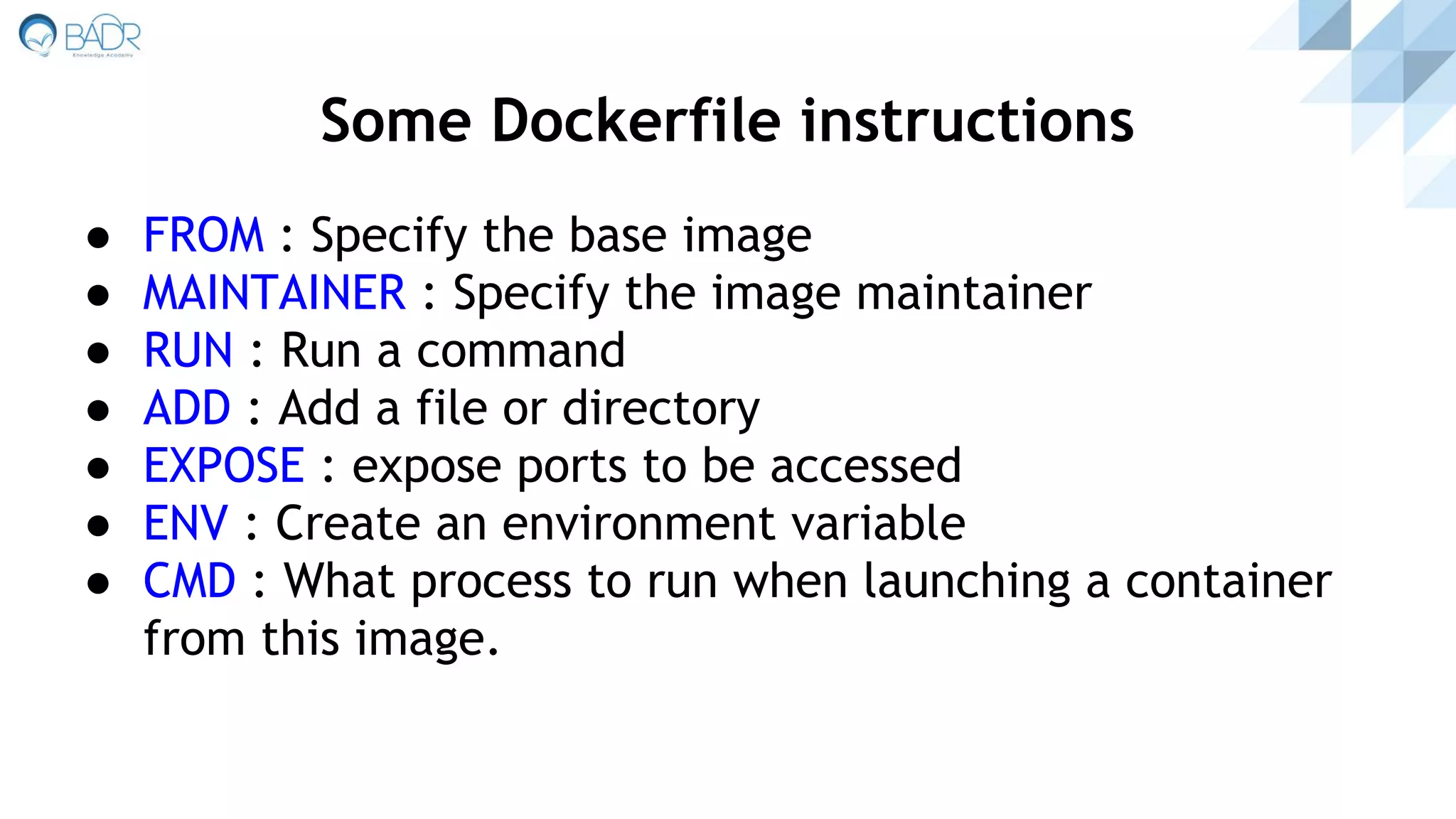 ● FROM : Specify the base image
● MAINTAINER : Specify the image maintainer
● RUN : Run a command
● ADD : Add a file or directory
● EXPOSE : expose ports to be accessed
● ENV : Create an environment variable
● CMD : What process to run when launching a container
from this image.
Some Dockerfile instructions
 