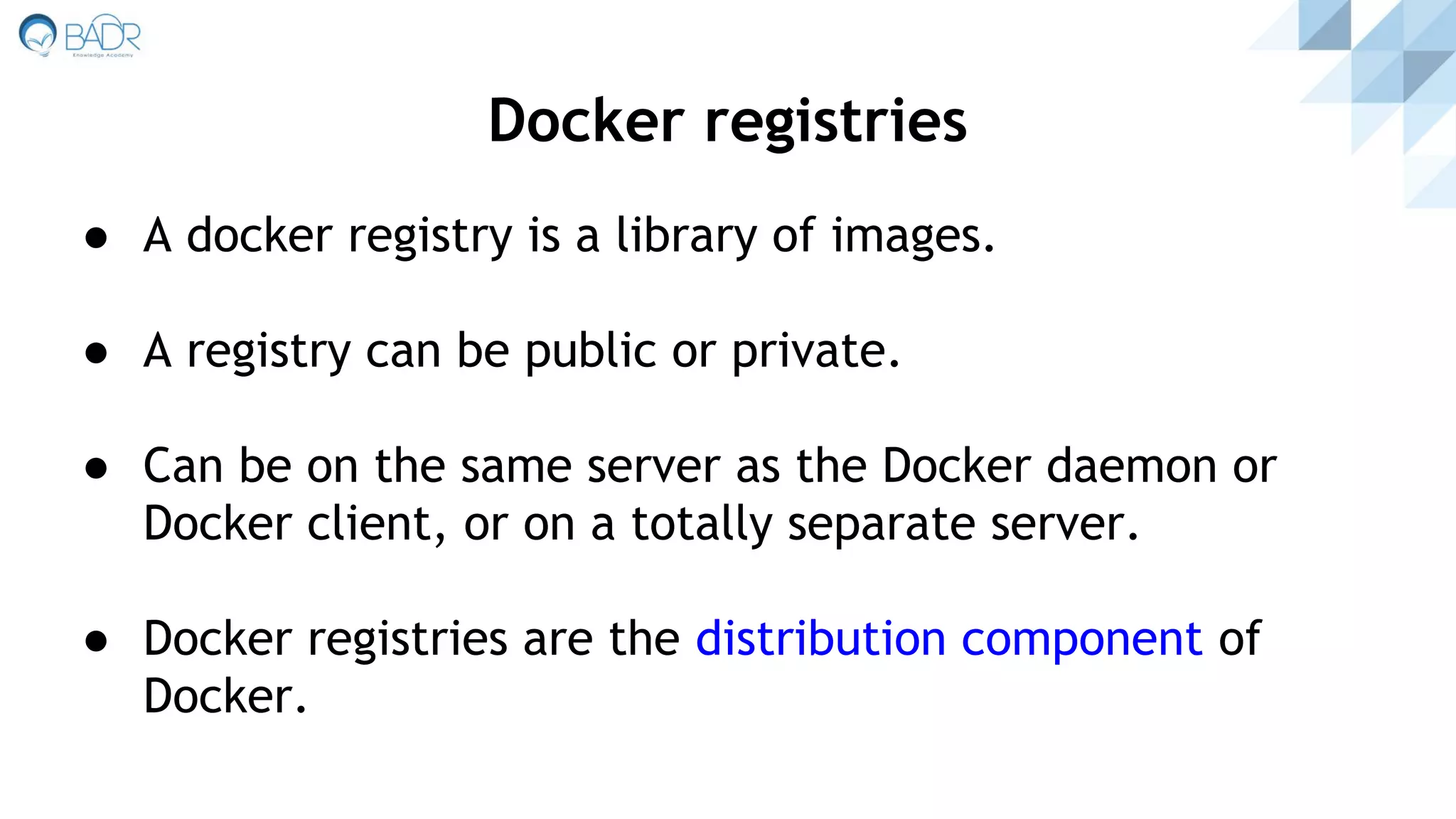 ● A docker registry is a library of images.
● A registry can be public or private.
● Can be on the same server as the Docker daemon or
Docker client, or on a totally separate server.
● Docker registries are the distribution component of
Docker.
Docker registries
 