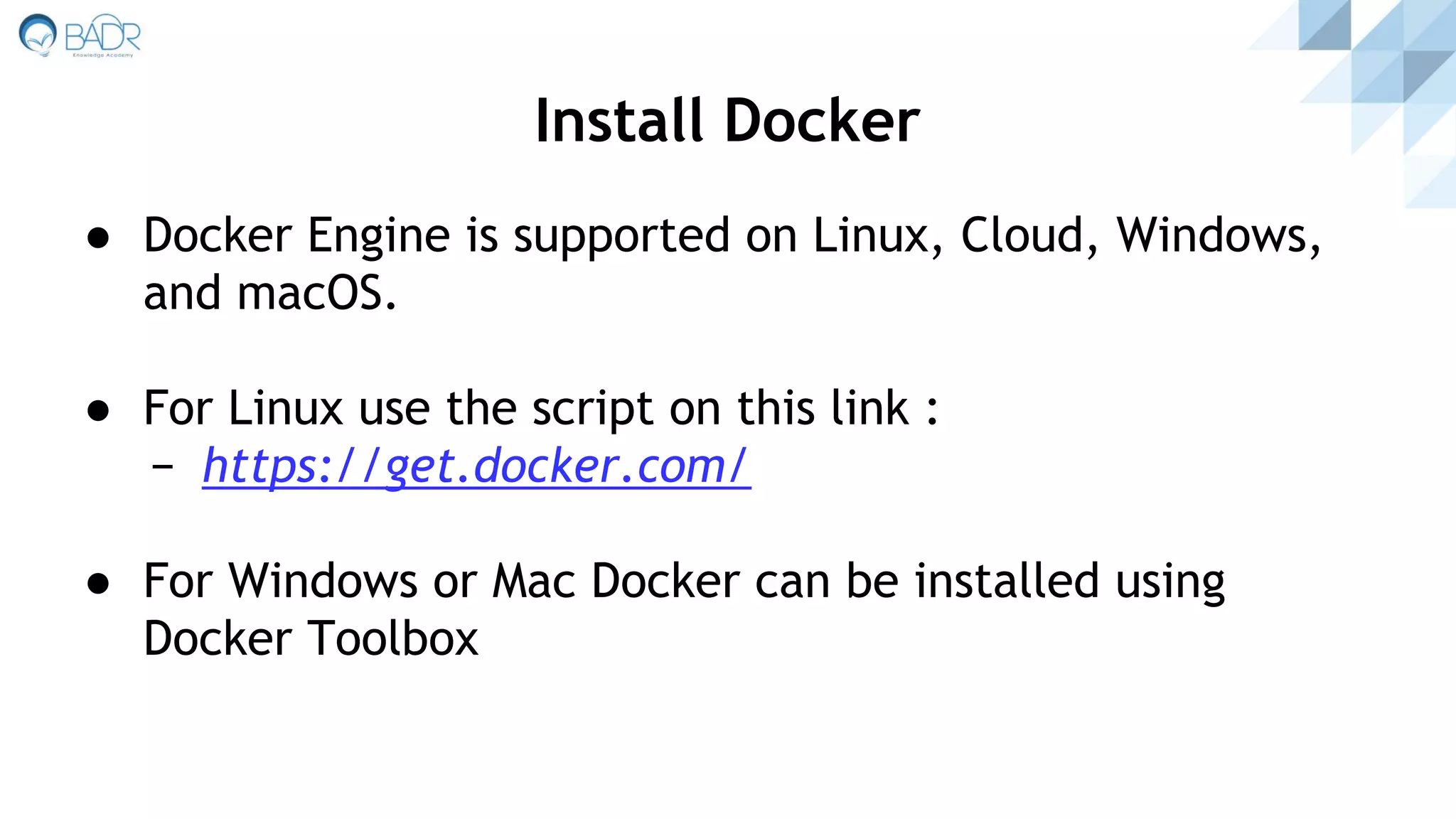 ● Docker Engine is supported on Linux, Cloud, Windows,
and macOS.
● For Linux use the script on this link :
− https://get.docker.com/
● For Windows or Mac Docker can be installed using
Docker Toolbox
Install Docker
 