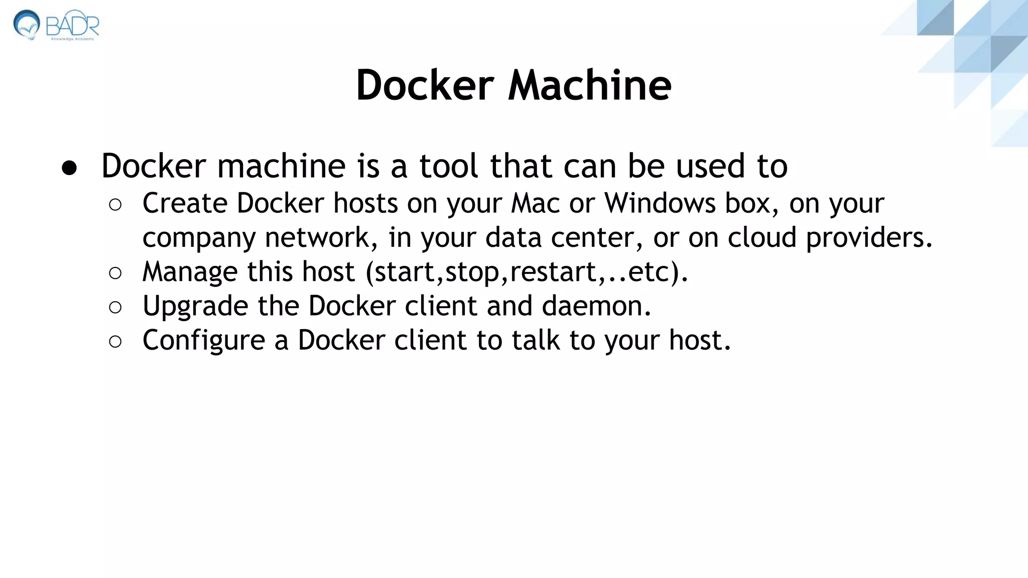 ● Docker machine is a tool that can be used to
○ Create Docker hosts on your Mac or Windows box, on your
company network, in your data center, or on cloud providers.
○ Manage this host (start,stop,restart,..etc).
○ Upgrade the Docker client and daemon.
○ Configure a Docker client to talk to your host.
Docker Machine
 