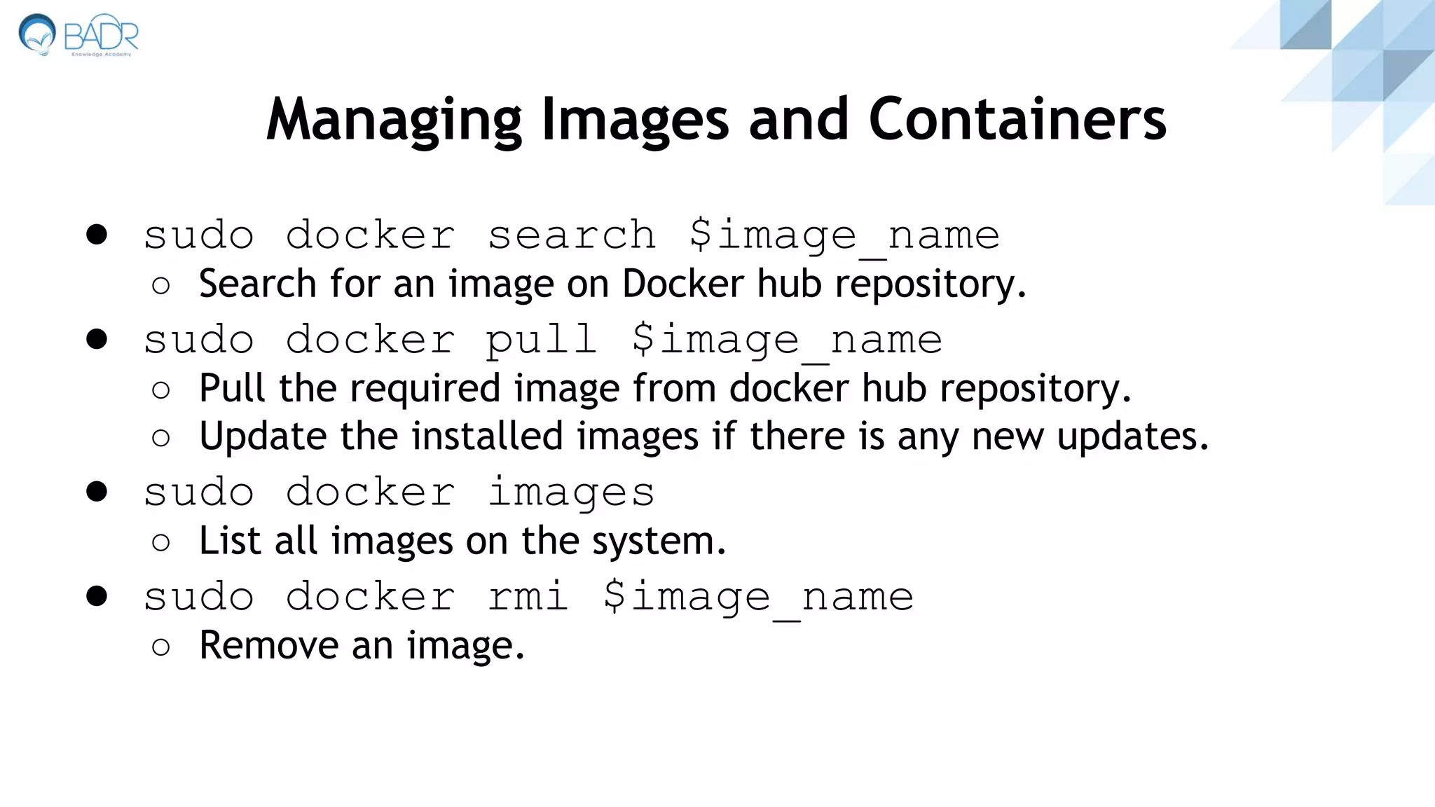 ● sudo docker search $image_name
○ Search for an image on Docker hub repository.
● sudo docker pull $image_name
○ Pull the required image from docker hub repository.
○ Update the installed images if there is any new updates.
● sudo docker images
○ List all images on the system.
● sudo docker rmi $image_name
○ Remove an image.
Managing Images and Containers
 