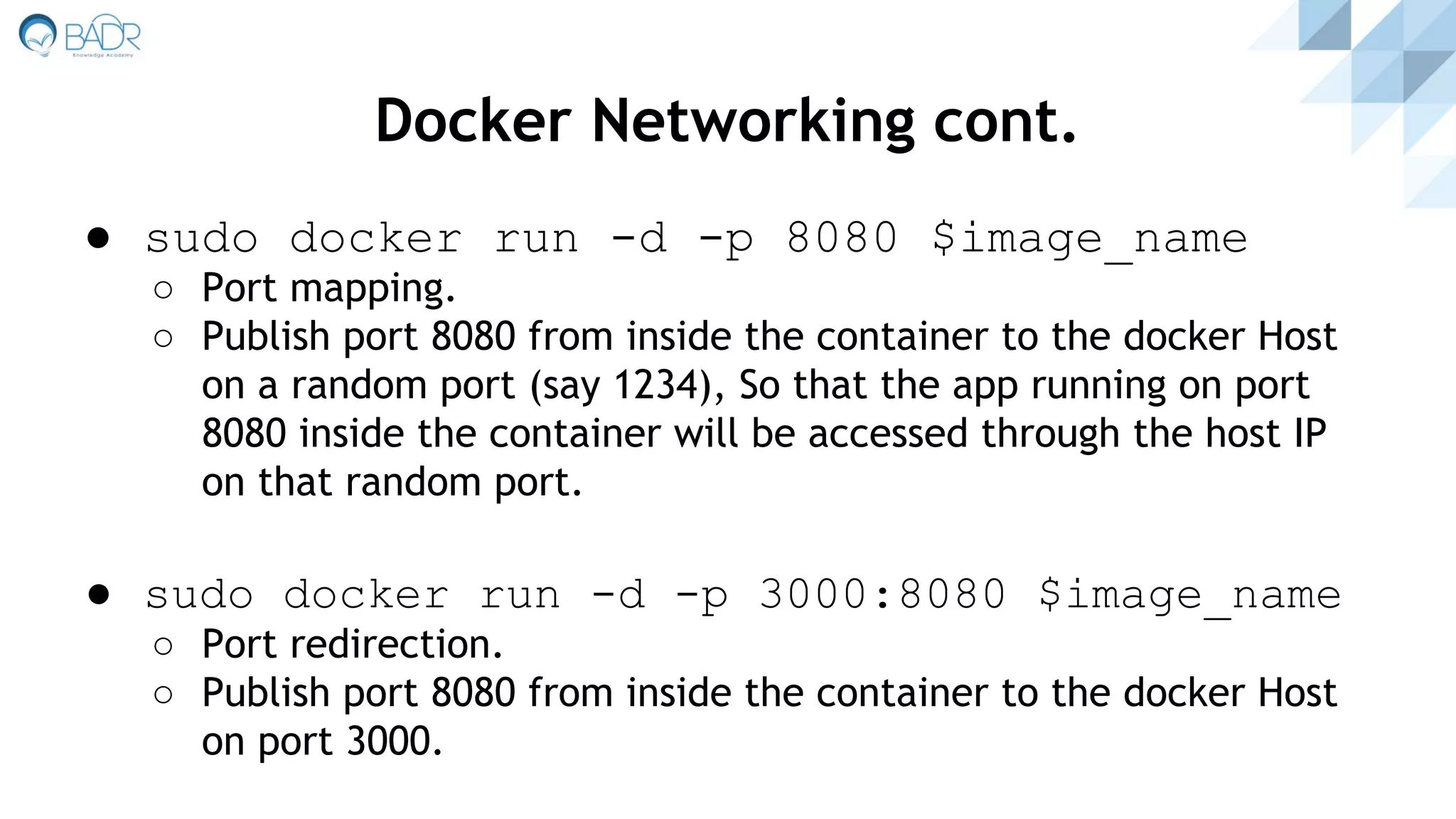 ● sudo docker run -d -p 8080 $image_name
○ Port mapping.
○ Publish port 8080 from inside the container to the docker Host
on a random port (say 1234), So that the app running on port
8080 inside the container will be accessed through the host IP
on that random port.
● sudo docker run -d -p 3000:8080 $image_name
○ Port redirection.
○ Publish port 8080 from inside the container to the docker Host
on port 3000.
Docker Networking cont.
 