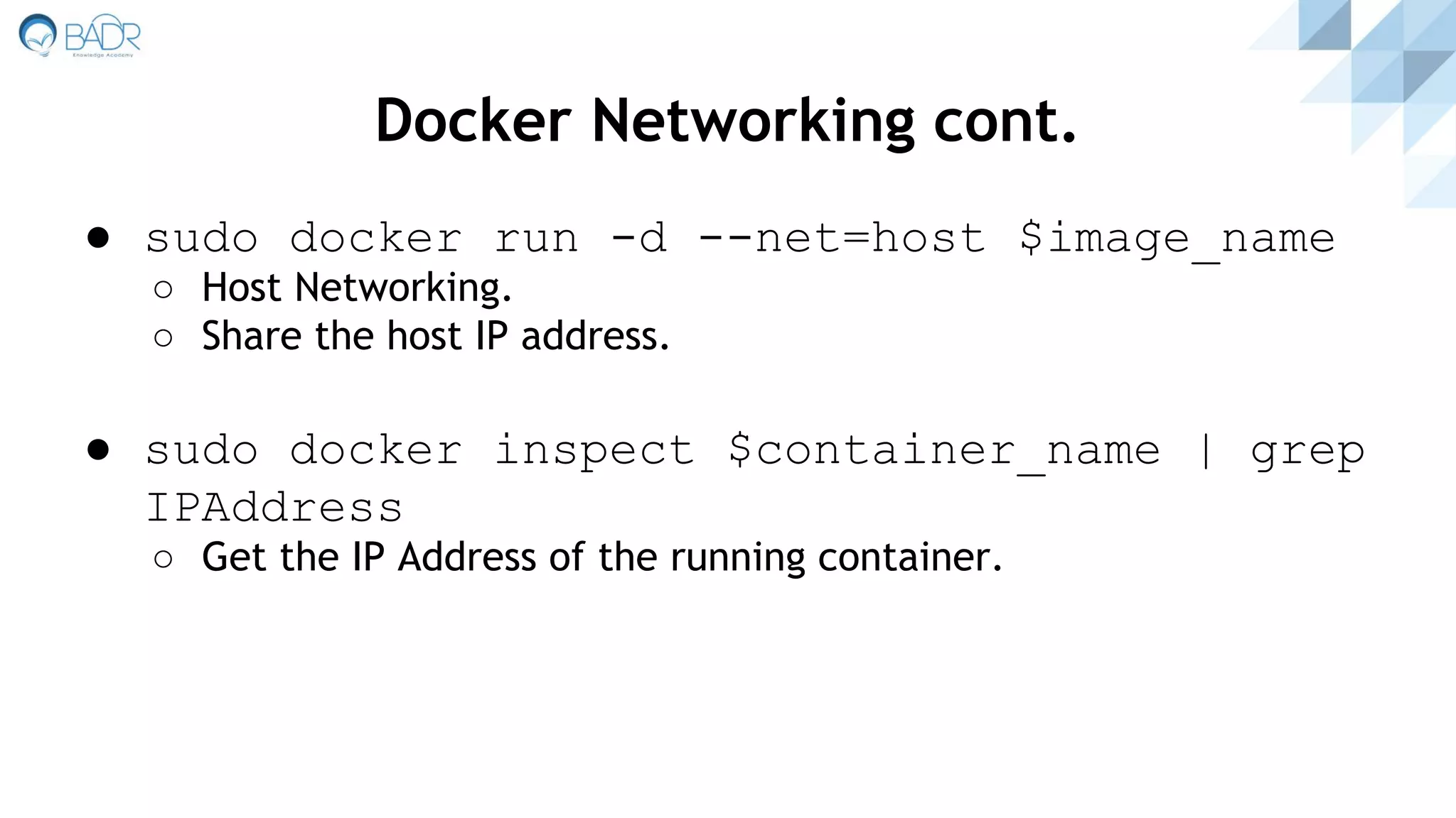 Docker Networking cont.
● sudo docker run -d --net=host $image_name
○ Host Networking.
○ Share the host IP address.
● sudo docker inspect $container_name | grep
IPAddress
○ Get the IP Address of the running container.
 