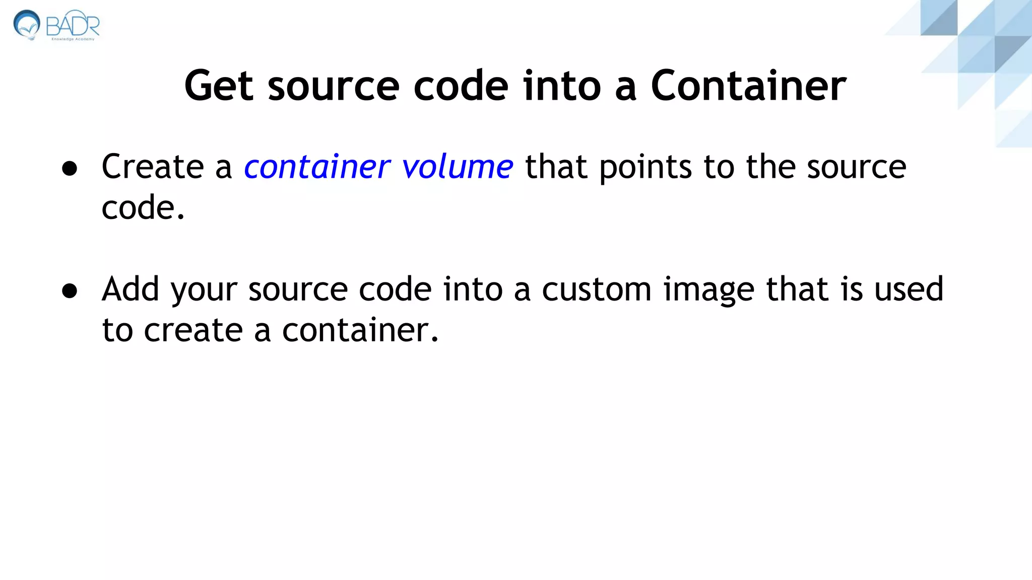 ● Create a container volume that points to the source
code.
● Add your source code into a custom image that is used
to create a container.
Get source code into a Container
 
