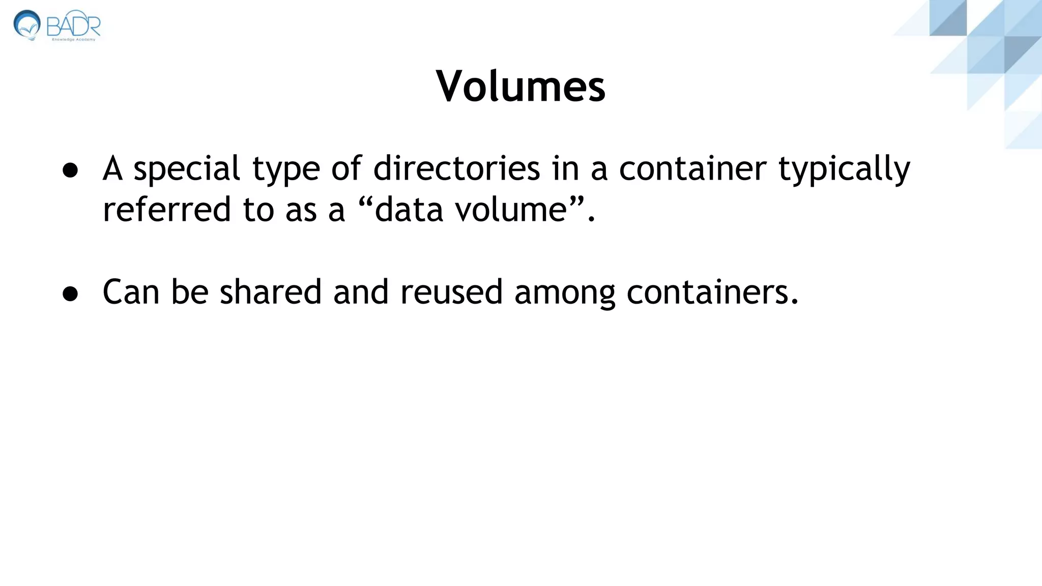 ● A special type of directories in a container typically
referred to as a “data volume”.
● Can be shared and reused among containers.
Volumes
 