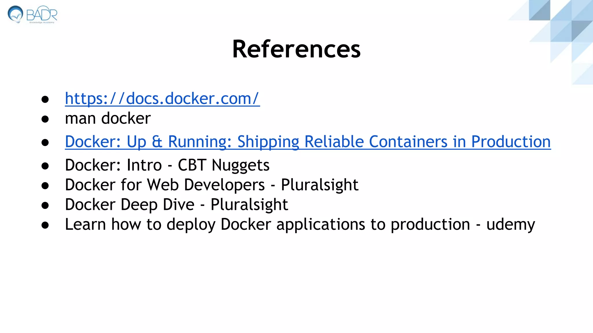 References
● https://docs.docker.com/
● man docker
● Docker: Up & Running: Shipping Reliable Containers in Production
● Docker: Intro - CBT Nuggets
● Docker for Web Developers - Pluralsight
● Docker Deep Dive - Pluralsight
● Learn how to deploy Docker applications to production - udemy
 