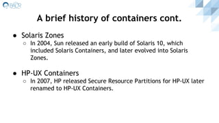 ● Solaris Zones
○ In 2004, Sun released an early build of Solaris 10, which
included Solaris Containers, and later evolved into Solaris
Zones.
● HP-UX Containers
○ In 2007, HP released Secure Resource Partitions for HP-UX later
renamed to HP-UX Containers.
A brief history of containers cont.
 