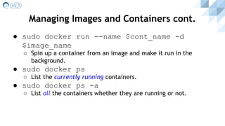 ● sudo docker run --name $cont_name -d
$image_name
○ Spin up a container from an image and make it run in the
background.
● sudo docker ps
○ List the currently running containers.
● sudo docker ps -a
○ List all the containers whether they are running or not.
Managing Images and Containers cont.
 