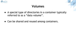 ● A special type of directories in a container typically
referred to as a “data volume”.
● Can be shared and reused among containers.
Volumes
 