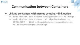 Communication between Containers
● Linking containers with names by using --link option
○ sudo docker run --name myMongodbContainer -d mongo
○ sudo docker run --name railsAppContainer -p
3005:3000 --link myMongodbContainer:mongodbContainer
-d afawzy/integrationImage
 