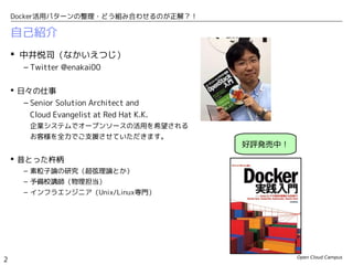 Open Cloud Campus
2
Docker活用パターンの整理・どう組み合わせるのが正解？！
自己紹介
 中井悦司（なかいえつじ）
– Twitter @enakai00
 日々の仕事
– Senior Solution Architect and
Cloud Evangelist at Red Hat K.K.
企業システムでオープンソースの活用を希望される
お客様を全力でご支援させていただきます。
 昔とった杵柄
– 素粒子論の研究（超弦理論とか）
– 予備校講師（物理担当）
– インフラエンジニア（Unix/Linux専門）
好評発売中！
 