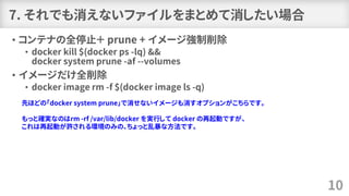 7. それでも消えないファイルをまとめて消したい場合
• コンテナの全停止＋ prune + イメージ強制削除
• docker kill $(docker ps -lq) &&
docker system prune -af --volumes
• イメージだけ全削除
• docker image rm -f $(docker image ls -q)
10
先ほどの「docker system prune」で消せないイメージも消すオプションがこちらです。
もっと確実なのはrm -rf /var/lib/docker を実行して docker の再起動ですが、
これは再起動が許される環境のみの、ちょっと乱暴な方法です。
 