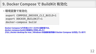 • 環境変数で有効化
export COMPOSE_DOCKER_CLI_BUILD=1
export DOCKER_BUILDKIT=1
docker-compose build
9. Docker Compose で BuildKit 有効化
12
Docker Compose も今月末にリリースされた最新版では、
docker-compose build の高速化に対応しました！
さらに、Docker desktop for mac / Windows の各最新版同梱の Docker Compose も対応しています！
 
