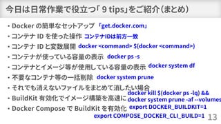今日は日常作業で役立つ「 9 tips」をご紹介（まとめ）
• Docker の簡単なセットアップ
• コンテナ ID を使った操作
• コンテナ ID と変数展開
• コンテナが使っている容量の表示
• コンテナとイメージ等が使用している容量の表示
• 不要なコンテナ等の一括削除
• それでも消えないファイルをまとめて消したい場合
• BuildKit 有効化でイメージ構築を高速に
• Docker Compose で BuildKit を有効化
13
「get.docker.com」
コンテナIDは前方一致
docker <command> $(docker <command>)
docker ps -s
docker system df
docker system prune
docker kill $(docker ps -lq) &&
docker system prune -af --volumes
export DOCKER_BUILDKIT=1
export COMPOSE_DOCKER_CLI_BUILD=1
 