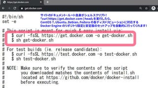 4
サイトのドキュメント・ルート自身がシェルスクリプト！
「curl https://get.docker.com | head」を実行したら、
CentOS 7、Ubuntu、Debian、Fedora の各ディストリビューションに対応する
Docker Engine のリポジトリ設定と安定版のセットアップを自動的に行ってくれます！
 