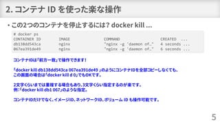 2. コンテナ ID を使った楽な操作
• この2つのコンテナを停止するには？ docker kill ...
5
# docker ps
CONTAINER ID IMAGE COMMAND CREATED ...
db138dd543ca nginx "nginx -g 'daemon of…" 4 seconds ...
067ea391de49 nginx "nginx -g 'daemon of…" 6 seconds ...
コンテナIDは「前方一致」で操作できます！
「docker kill db138dd543ca 067ea391de49 」のようにコンテナIDを全部コピーしなくても、
この画面の場合は「docker kill d 0」でもOKです。
2文字くらいまでは重複する場合もあり、3文字くらい指定するのが楽です。
例：「docker kill db1 067」のような指定。
コンテナIDだけでなく、イメージID、ネットワークID、ボリューム ID も操作可能です。
 