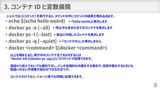 3. コンテナ ID と変数展開
• echo $(echo hello wolrd)
• docker ps -a (--all)
• docker ps -l (--last)
• docker ps -q (--quiet)
• docker <command> $(docker <command>)
6
シェルでは $(コマンド) を実行すると、コマンドの中にコマンドの結果を埋め込めます。
←「hello world」と表示します
←停止中も含めた全てのコンテナを表示します
←直近に作成したコンテナを表示します
←「コンテナID」しか表示しません
以上を踏まえると、実行中のコンテナ全てをkillするには
「docker kill $(docker ps -aq)」というコマンドで処理できます。
普段から覚えておいても便利ですし、バッチ処理的な作業をする場合や、定型作業をするときにも
間違いのない手順書や指示ができる方法です。
コンテナだけでなく、イメージ等でも同様に処理できます。
 
