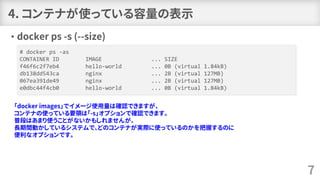 4. コンテナが使っている容量の表示
• docker ps -s (--size)
7
# docker ps -as
CONTAINER ID IMAGE ... SIZE
f46f6c2f7eb4 hello-world ... 0B (virtual 1.84kB)
db138dd543ca nginx ... 2B (virtual 127MB)
067ea391de49 nginx ... 2B (virtual 127MB)
e0dbc44f4cb0 hello-world ... 0B (virtual 1.84kB)
「docker images」でイメージ使用量は確認できますが、
コンテナの使っている要領は「-s」オプションで確認できます。
普段はあまり使うことがないかもしれませんが、
長期間動かしているシステムで、どのコンテナが実際に使っているのかを把握するのに
便利なオプションです。
 