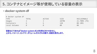5. コンテナとイメージ等が使用している容量の表示
• docker system df
8
# docker system df
TYPE TOTAL ACTIVE SIZE RECLAIMABLE
Images 3 3 287MB 21.78MB (7%)
Containers 6 6 12B 0B (0%)
Local Volumes 0 0 0B 0B
容量などであれば「docker system df」の利用も欠かせません。
上から、イメージ、コンテナ、ボリュームそれぞれの数や、容量を表示します。
 