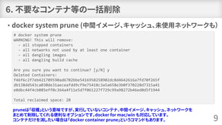 6. 不要なコンテナ等の一括削除
• docker system prune (中間イメージ、キャッシュ、未使用ネットワークも）
9
# docker system prune
WARNING! This will remove:
- all stopped containers
- all networks not used by at least one container
- all dangling images
- all dangling build cache
Are you sure you want to continue? [y/N] y
Deleted Containers:
f46f6c2f7eb421709590ad6702bbe5416958258902dc8d4642616a7fd70f265f
db138dd543ca030de31aeceafdd9cf9e75418c3a5a658e3b0f370228d7315a41
e0dbc44f4cb085eff0c364a4f11e5d7f061227f729c99a98272b46ed0d5f1944
Total reclaimed space: 2B
pruneは「収穫」という意味ですが、実行していないコンテナ、中間イメージ、キャッシュ、ネットワークを
まとめて削除してくれる便利なオプションです。docker for mac/win も対応しています。
コンテナだけを消したい場合は「docker container prune」というコマンドもあります。
 