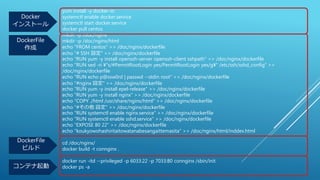 yum install -y docker-io
systemctl enable docker.service
systemctl start docker.service
docker pull centos
mkdir -p /doc/nginx
mkdir -p /doc/nginx/html
echo "FROM centos" >> /doc/nginx/dockerfile
echo "# SSH 設定" >> /doc/nginx/dockerfile
echo "RUN yum -y install openssh-server openssh-client sshpath" >> /doc/nginx/dockerfile
echo "RUN sed -ri ¥"s/#PermitRootLogin yes/PermitRootLogin yes/g¥" /etc/ssh/sshd_config" >>
/doc/nginx/dockerfile
echo "RUN echo p@ssw0rd | passwd --stdin root" >> /doc/nginx/dockerfile
echo "#nginx 設定" >> /doc/nginx/dockerfile
echo "RUN yum -y install epel-release" >> /doc/nginx/dockerfile
echo "RUN yum -y install nginx" >> /doc/nginx/dockerfile
echo "COPY ./html /usr/share/nginx/html" >> /doc/nginx/dockerfile
echo "#その他 設定" >> /doc/nginx/dockerfile
echo "RUN systemctl enable nginx.service" >> /doc/nginx/dockerfile
echo "RUN systemctl enable sshd.service" >> /doc/nginx/dockerfile
echo "EXPOSE 80 22" >> /doc/nginx/dockerfile
echo "koukyowohashiritaitowatanabesangaittemasita" >> /doc/nginx/html/inddex.html
cd /doc/nginx/
docker build -t connginx .
docker run -itd --privileged -p 6033:22 -p 7033:80 connginx /sbin/init
docker ps -a
Docker
インストール
DockerFile
作成
DockerFile
ビルド
コンテナ起動
 