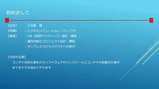初めまして
【氏名】 ：小田島 靖
【所属】 ：システムソリューション（インフラ）
【業務】 ：VDI（仮想デスクトップ）設計・構築
：運用自動化プロジェクト設計・構築
：オンプレミスからクラウドへの移行
【今回やる事】
コンテナ技術を基本からソフトウェアのインストールとコンテナの起動及び操作
までをデモを含めてやります
 