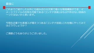 最後に
これまでご紹介した以外にも組み合わせ次第で様々な環境構築ができ、イ
メージファイルの共有も可能である｢コンテナ技術｣はもはや外せない技術の
一つではないかと思います。
今現在企業でも実導入が増えつつある｢コンテナ技術｣これを機にやってみて
はどうでしょうか？
ご清聴どうもありがとうございました。
 