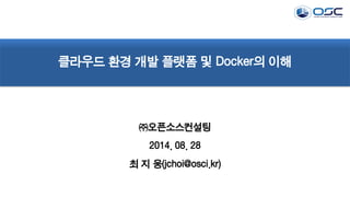 클라우드 환경 개발 플랫폼 및 Docker의 이해
㈜오픈소스컨설팅
2014. 08. 28
최 지 웅(jchoi@osci.kr)
 
